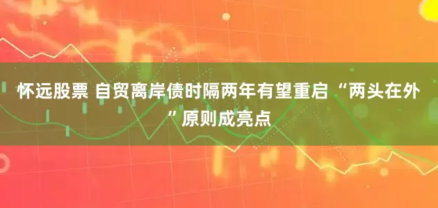 怀远股票 自贸离岸债时隔两年有望重启 “两头在外”原则成亮点