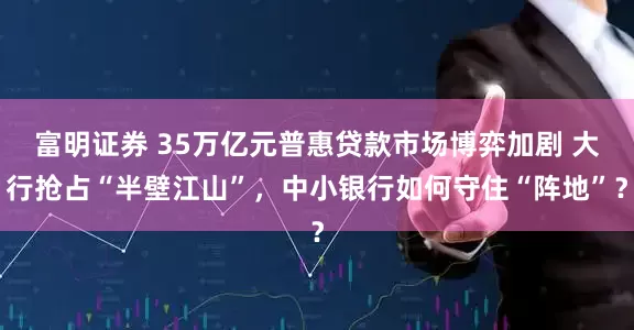 富明证券 35万亿元普惠贷款市场博弈加剧 大行抢占“半壁江山”，中小银行如何守住“阵地”？