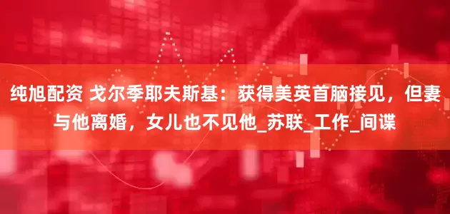 纯旭配资 戈尔季耶夫斯基：获得美英首脑接见，但妻与他离婚，女儿也不见他_苏联_工作_间谍