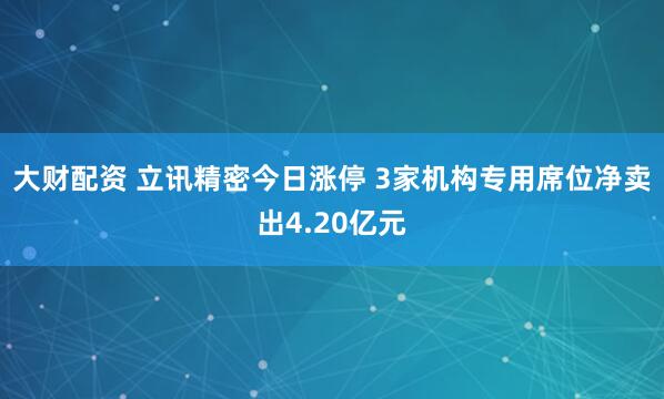 大财配资 立讯精密今日涨停 3家机构专用席位净卖出4.20亿元