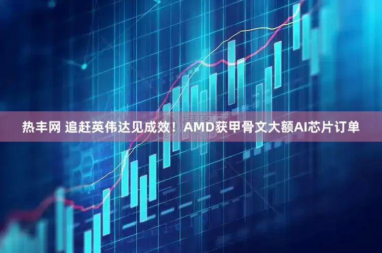 热丰网 追赶英伟达见成效！AMD获甲骨文大额AI芯片订单