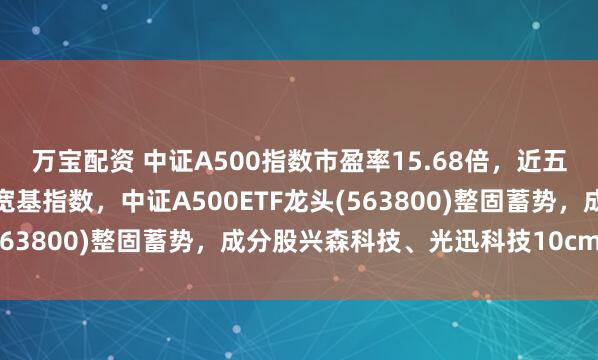 万宝配资 中证A500指数市盈率15.68倍，近五年估值分位数低于其它宽基指数，中证A500ETF龙头(563800)整固蓄势，成分股兴森科技、光迅科技10cm涨停