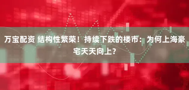 万宝配资 结构性繁荣！持续下跌的楼市：为何上海豪宅天天向上？
