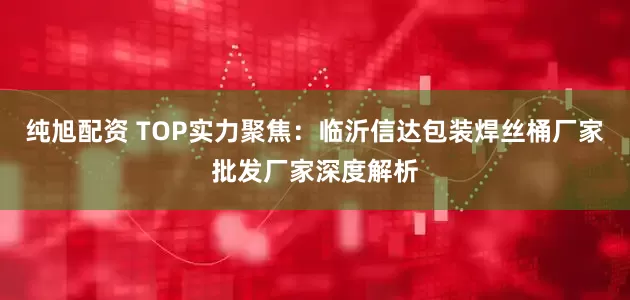纯旭配资 TOP实力聚焦：临沂信达包装焊丝桶厂家批发厂家深度解析