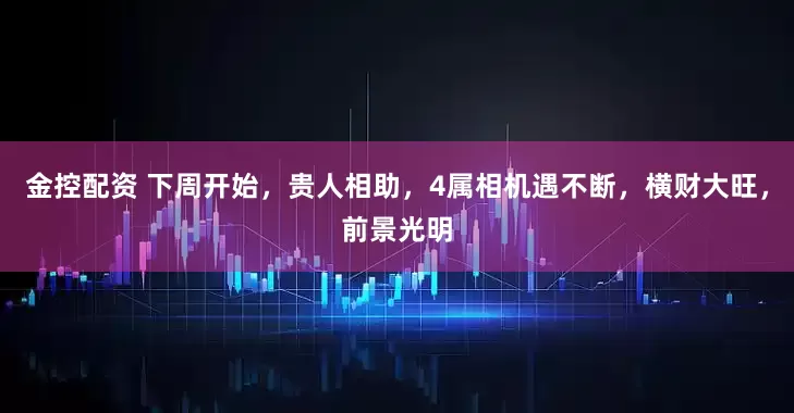 金控配资 下周开始，贵人相助，4属相机遇不断，横财大旺，前景光明