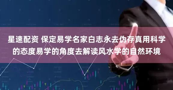 星速配资 保定易学名家白志永去伪存真用科学的态度易学的角度去解读风水学的自然环境