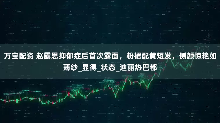 万宝配资 赵露思抑郁症后首次露面，粉裙配黄短发，侧颜惊艳如薄纱_显得_状态_迪丽热巴都