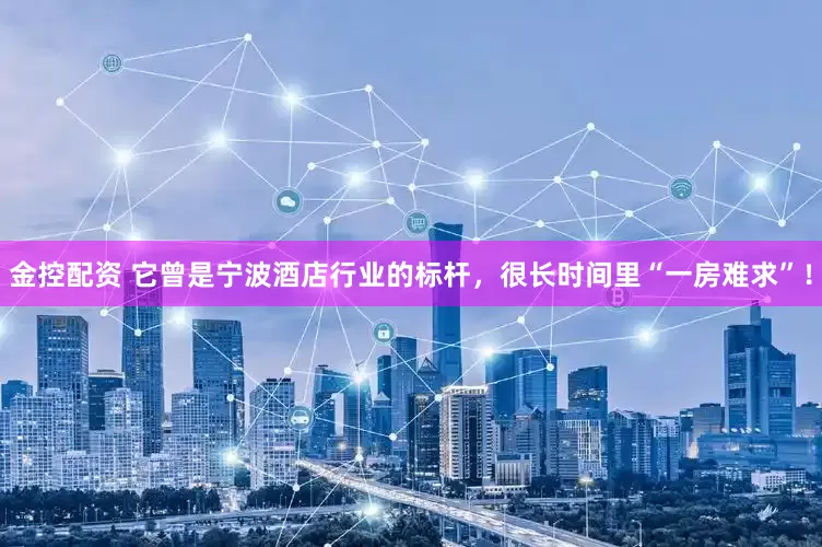 金控配资 它曾是宁波酒店行业的标杆，很长时间里“一房难求”！