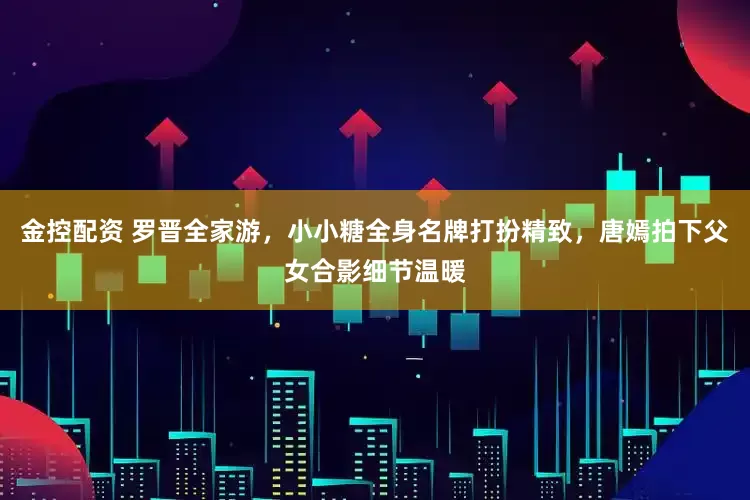 金控配资 罗晋全家游，小小糖全身名牌打扮精致，唐嫣拍下父女合影细节温暖