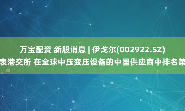 万宝配资 新股消息 | 伊戈尔(002922.SZ)递表港交所 在全球中压变压设备的中国供应商中排名第二