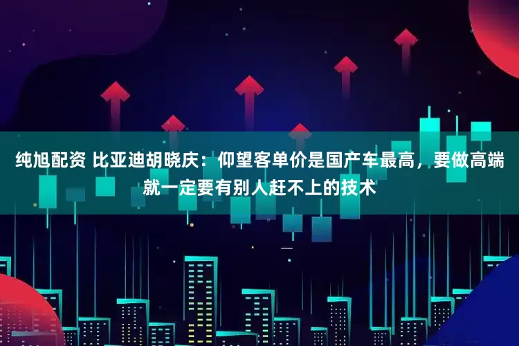 纯旭配资 比亚迪胡晓庆：仰望客单价是国产车最高，要做高端就一定要有别人赶不上的技术