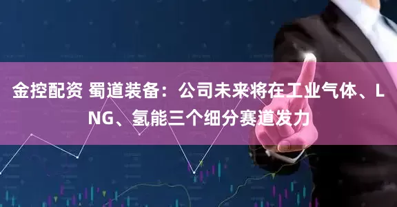 金控配资 蜀道装备：公司未来将在工业气体、LNG、氢能三个细分赛道发力