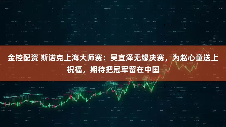 金控配资 斯诺克上海大师赛：吴宜泽无缘决赛，为赵心童送上祝福，期待把冠军留在中国